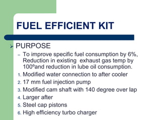 FUEL EFFICIENT KIT
 PURPOSE
– To improve specific fuel consumption by 6%,
Reduction in existing exhaust gas temp by
100ºand reduction in lube oil consumption.
1. Modified water connection to after cooler
2. 17 mm fuel injection pump
3. Modified cam shaft with 140 degree over lap
4. Larger after
5. Steel cap pistons
6. High efficiency turbo charger
 