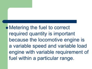  Metering the fuel to correct
required quantity is important
because the locomotive engine is
a variable speed and variable load
engine with variable requirement of
fuel within a particular range.
 