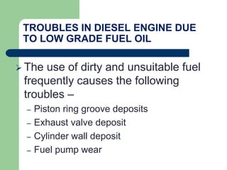 TROUBLES IN DIESEL ENGINE DUE
TO LOW GRADE FUEL OIL
 The use of dirty and unsuitable fuel
frequently causes the following
troubles –
– Piston ring groove deposits
– Exhaust valve deposit
– Cylinder wall deposit
– Fuel pump wear
 