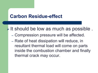 Carbon Residue-effect
 It should be low as much as possible .
– Compression pressure will be affected.
– Rate of heat dissipation will reduce, in
resultant thermal load will come on parts
inside the combustion chamber and finally
thermal crack may occur.
 