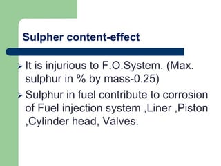 Sulpher content-effect
 It is injurious to F.O.System. (Max.
sulphur in % by mass-0.25)
 Sulphur in fuel contribute to corrosion
of Fuel injection system ,Liner ,Piston
,Cylinder head, Valves.
 