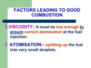FACTORS LEADING TO GOOD
COMBUSTION
1.VISCOSITY:- It must be low enough to
ensure correct atomisation at the fuel
injection.
2. ATOMISATION:- splitting up the fuel
into very small droplets.
 