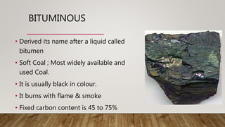 BITUMINOUS
• Derived its name after a liquid called
bitumen
• Soft Coal ; Most widely available and
used Coal.
• It is usually black in colour.
• It burns with flame & smoke
• Fixed carbon content is 45 to 75%
 