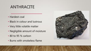 ANTHRACITE
• Hardest coal
• Black in colour and lustrous
• Very little volatile matter
• Negligible amount of moisture
• 80 to 95 % carbon
• Burns with smokeless flame
 