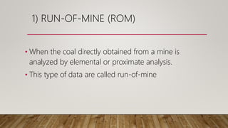 1) RUN-OF-MINE (ROM)
• When the coal directly obtained from a mine is
analyzed by elemental or proximate analysis.
• This type of data are called run-of-mine
 