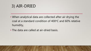 3) AIR-DRIED
• When analytical data are collected after air drying the
coal at a standard condition of 400oC and 60% relative
humidity,
• The data are called at air-dried basis.
 