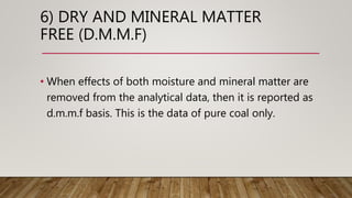 6) DRY AND MINERAL MATTER
FREE (D.M.M.F)
• When effects of both moisture and mineral matter are
removed from the analytical data, then it is reported as
d.m.m.f basis. This is the data of pure coal only.
 