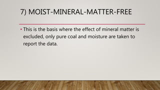 7) MOIST-MINERAL-MATTER-FREE
• This is the basis where the effect of mineral matter is
excluded, only pure coal and moisture are taken to
report the data.
 