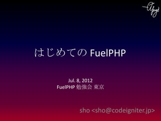 はじめての FuelPHP

        Jul. 8, 2012
   FuelPHP 勉強会 東京



           sho <sho@codeigniter.jp>
 