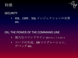 特徴
SECURITY
    • XSS、CSRF、SQL インジェクションの対策 etc.


OIL: THE POWER OF THE COMMAND LINE
    • 強力なコマンドライン (使わなくても良い)
    • コード...