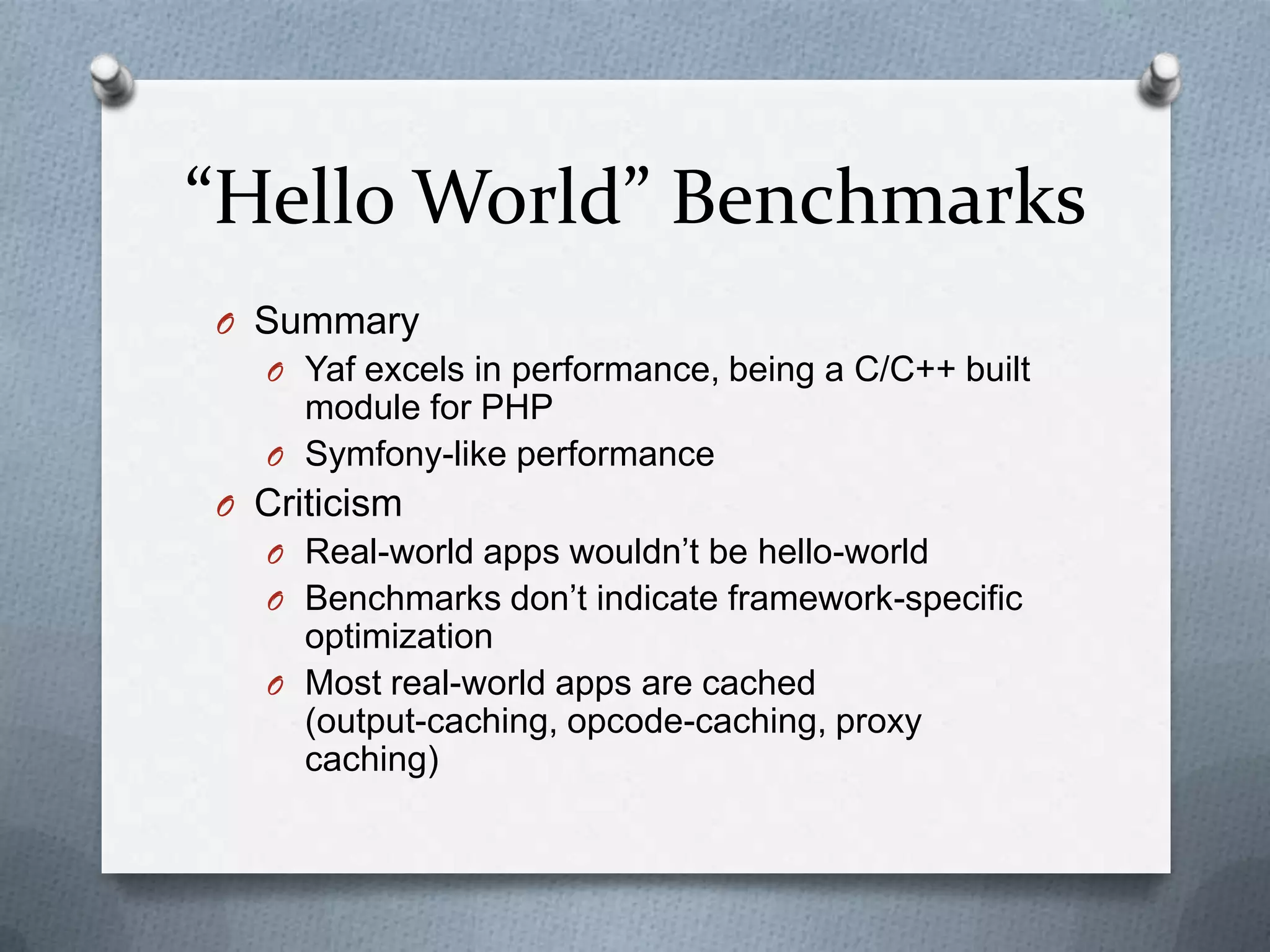 “Hello World” Benchmarks
O Summary
  O Yaf excels in performance, being a C/C++ built
    module for PHP
  O Symfony-like performance
O Criticism
  O Real-world apps wouldn’t be hello-world
  O Benchmarks don’t indicate framework-specific
    optimization
  O Most real-world apps are cached
    (output-caching, opcode-caching, proxy
    caching)
 