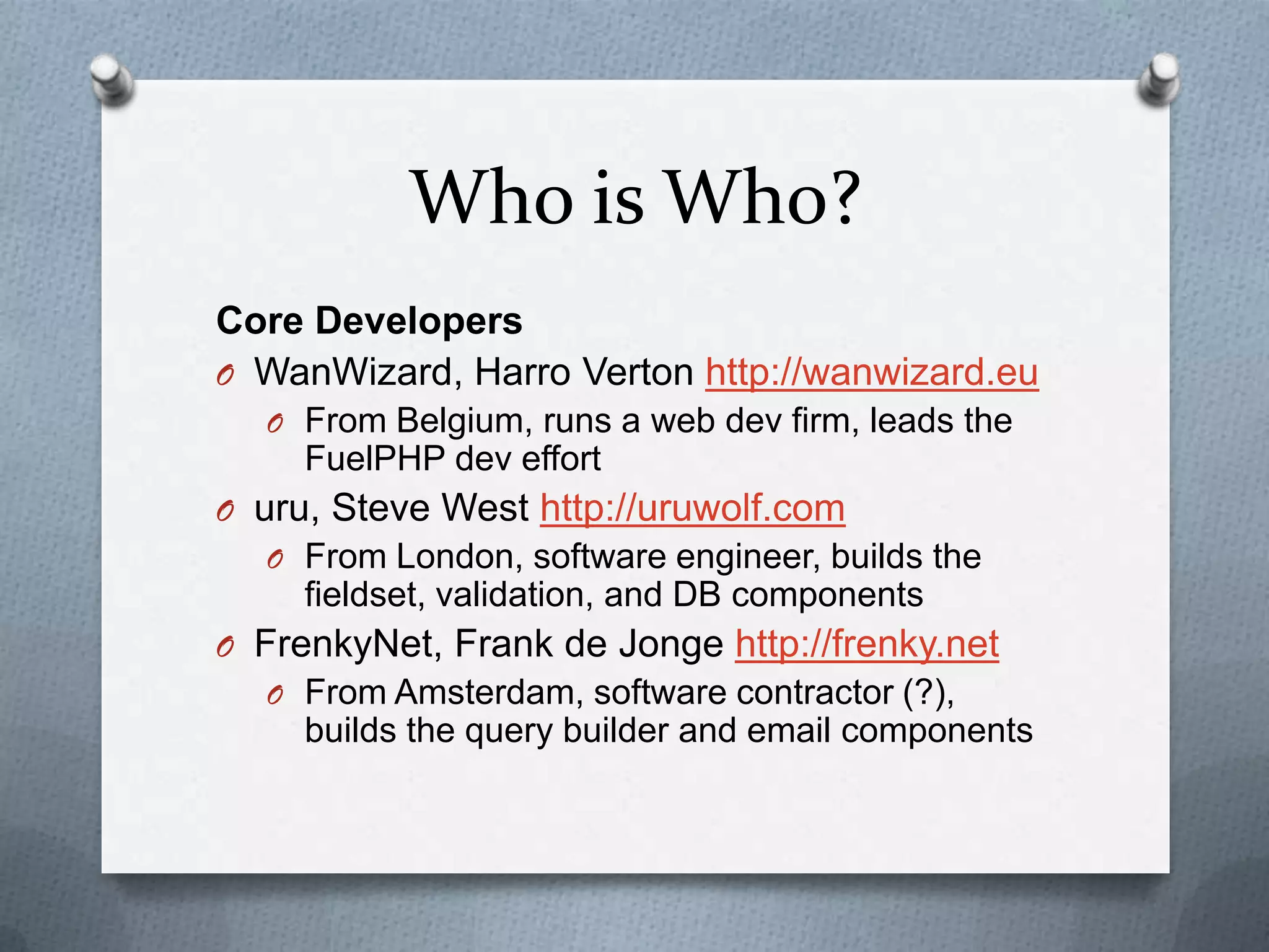 Who is Who?
Core Developers
O WanWizard, Harro Verton http://wanwizard.eu
  O From Belgium, runs a web dev firm, leads the
     FuelPHP dev effort
O uru, Steve West http://uruwolf.com
  O From London, software engineer, builds the
     fieldset, validation, and DB components
O FrenkyNet, Frank de Jonge http://frenky.net
  O From Amsterdam, software contractor (?),
     builds the query builder and email components
 