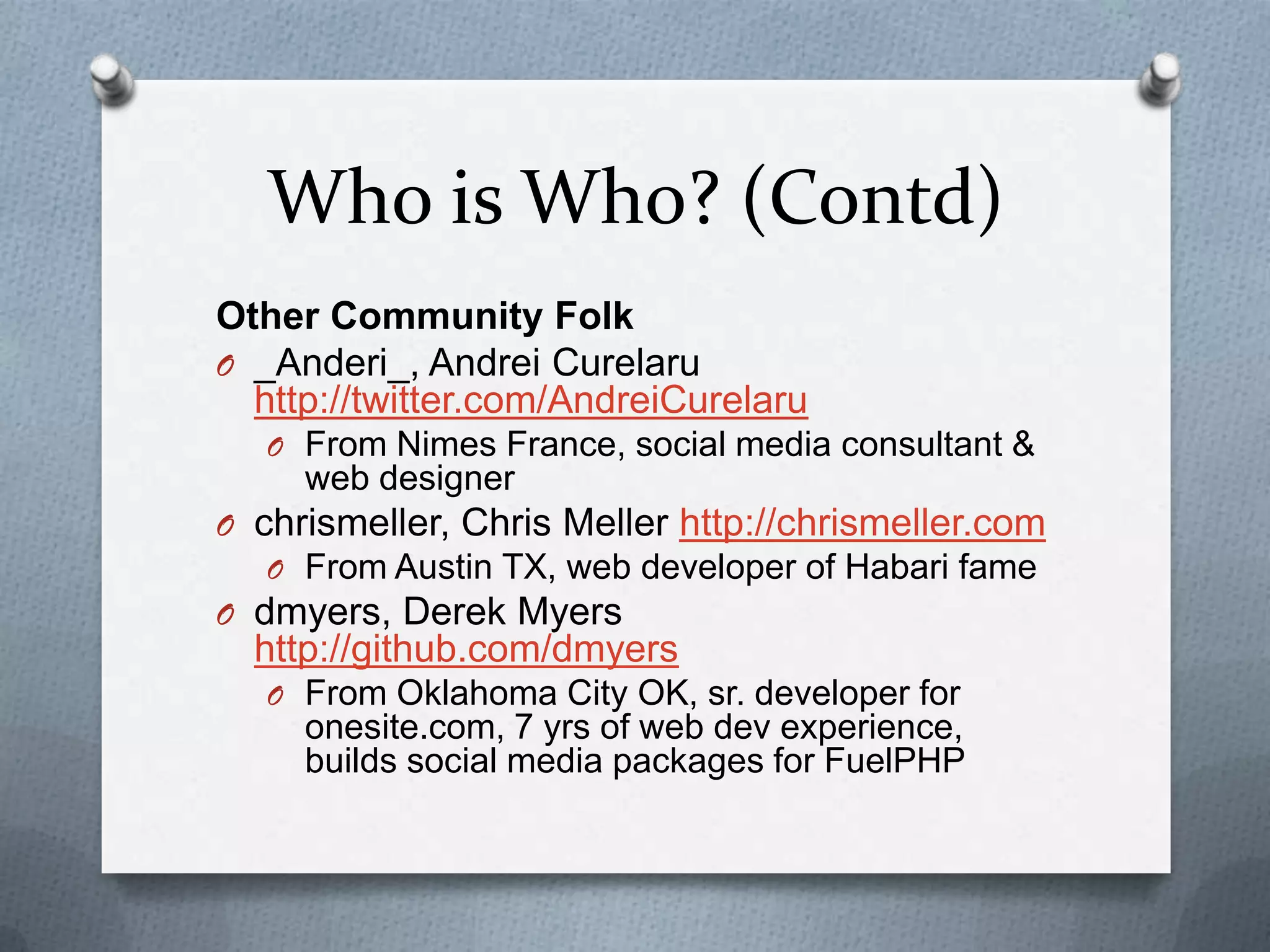 Who is Who? (Contd)
Other Community Folk
O _Anderi_, Andrei Curelaru
  http://twitter.com/AndreiCurelaru
   O From Nimes France, social media consultant &
     web designer
O chrismeller, Chris Meller http://chrismeller.com
   O From Austin TX, web developer of Habari fame
O dmyers, Derek Myers
  http://github.com/dmyers
   O From Oklahoma City OK, sr. developer for
     onesite.com, 7 yrs of web dev experience,
     builds social media packages for FuelPHP
 