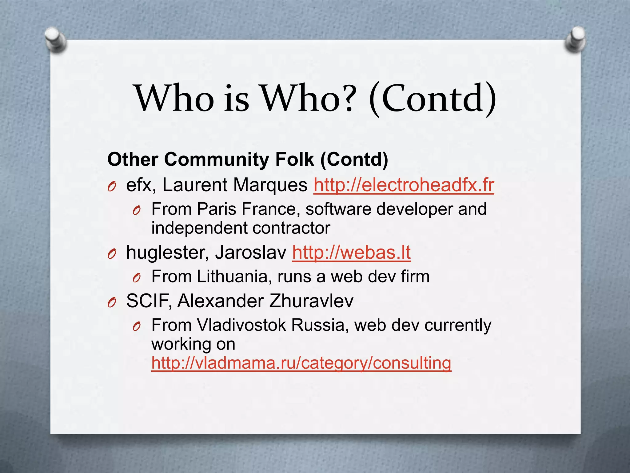 Who is Who? (Contd)
Other Community Folk (Contd)
O efx, Laurent Marques http://electroheadfx.fr
   O From Paris France, software developer and
     independent contractor
O huglester, Jaroslav http://webas.lt
   O From Lithuania, runs a web dev firm
O SCIF, Alexander Zhuravlev
   O From Vladivostok Russia, web dev currently
     working on
     http://vladmama.ru/category/consulting
 