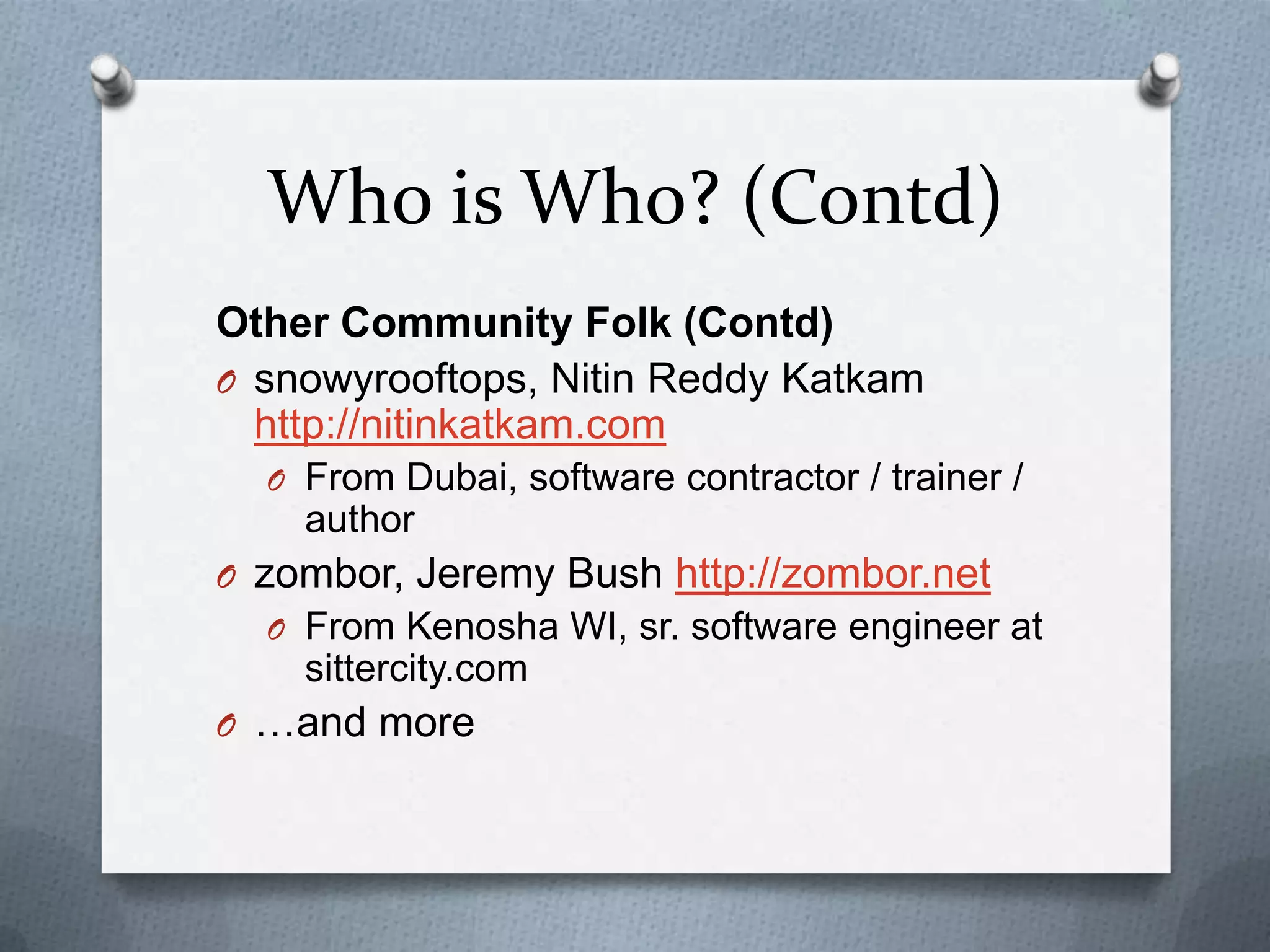 Who is Who? (Contd)
Other Community Folk (Contd)
O snowyrooftops, Nitin Reddy Katkam
  http://nitinkatkam.com
  O From Dubai, software contractor / trainer /
    author
O zombor, Jeremy Bush http://zombor.net
  O From Kenosha WI, sr. software engineer at
    sittercity.com
O …and more
 