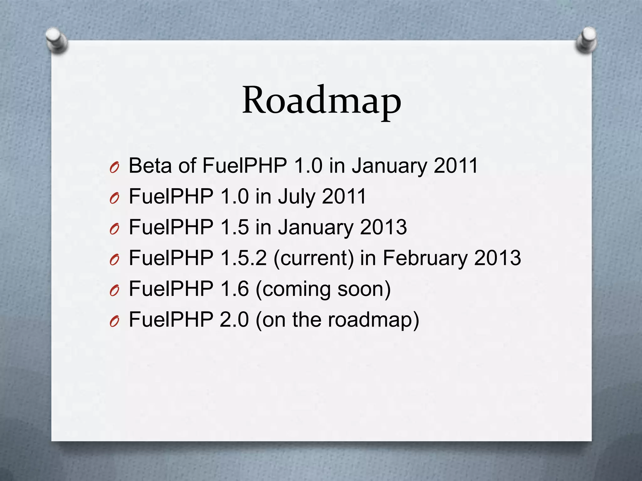 Roadmap
O Beta of FuelPHP 1.0 in January 2011
O FuelPHP 1.0 in July 2011
O FuelPHP 1.5 in January 2013
O FuelPHP 1.5.2 (current) in February 2013
O FuelPHP 1.6 (coming soon)
O FuelPHP 2.0 (on the roadmap)
 