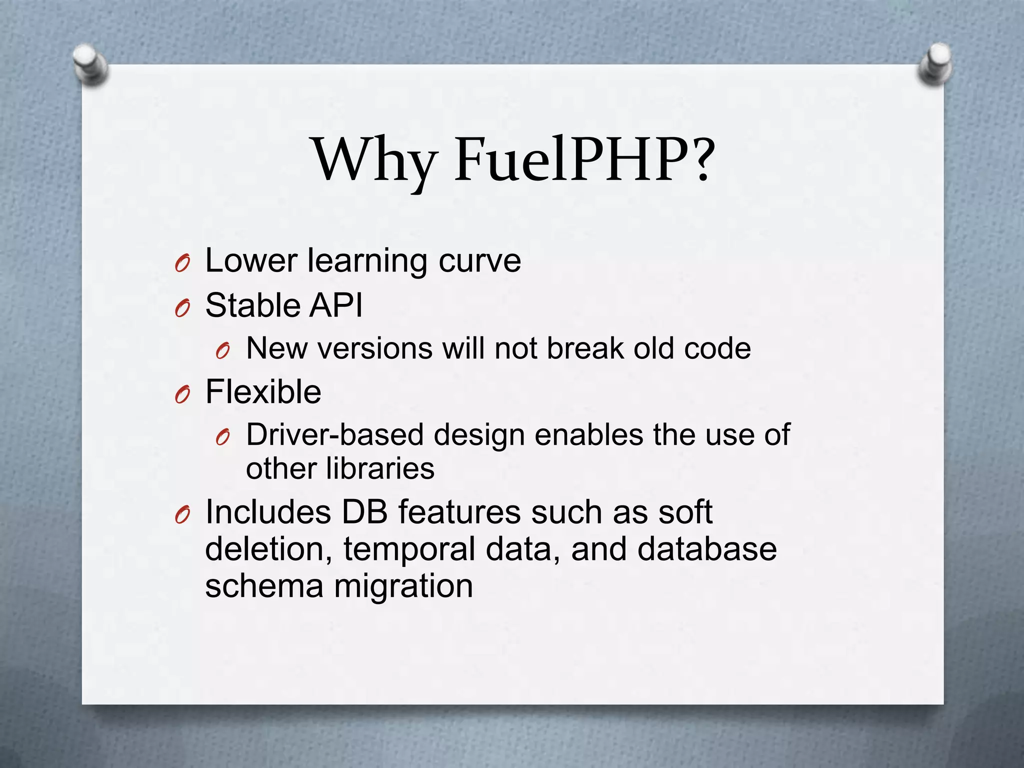 Why FuelPHP?
O Lower learning curve
O Stable API
  O New versions will not break old code
O Flexible
  O Driver-based design enables the use of
    other libraries
O Includes DB features such as soft
  deletion, temporal data, and database
  schema migration
 