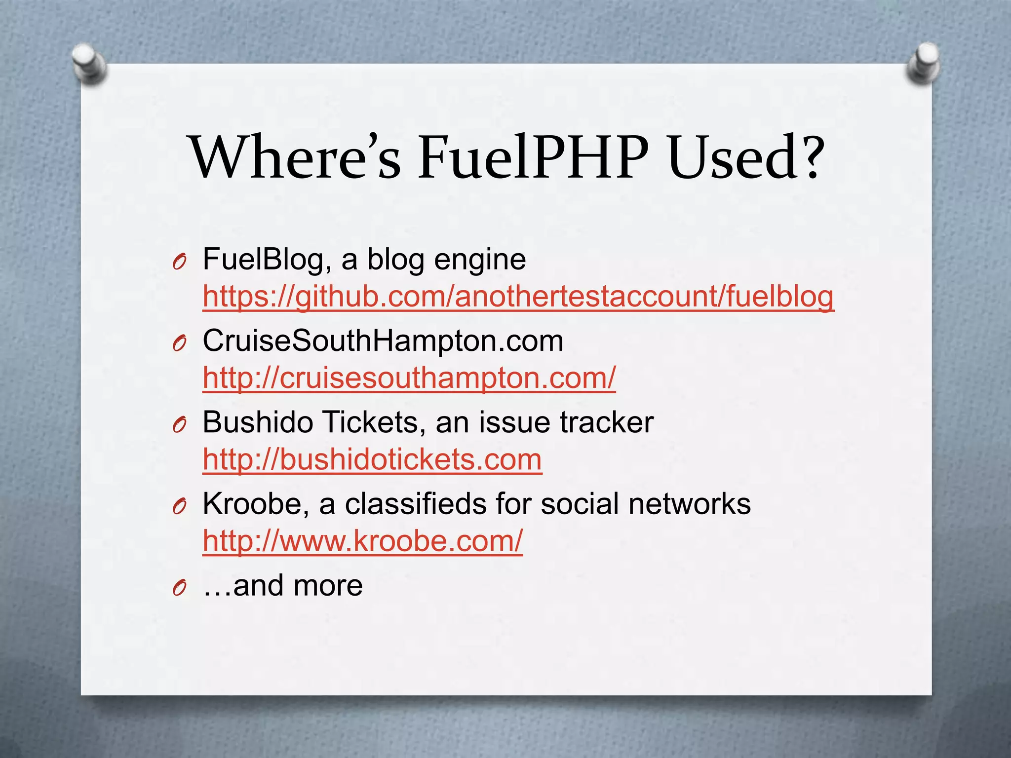 Where’s FuelPHP Used?
O FuelBlog, a blog engine
    https://github.com/anothertestaccount/fuelblog
O   CruiseSouthHampton.com
    http://cruisesouthampton.com/
O   Bushido Tickets, an issue tracker
    http://bushidotickets.com
O   Kroobe, a classifieds for social networks
    http://www.kroobe.com/
O   …and more
 