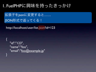 1. FuelPHPに興味を持ったきっかけ
拡張子をjsonに変更すると……
JSON形式で返ってくる！

 http://localhost/user/list.json?id=123


 {
     "id":"123",
     "...