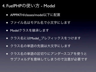 4. FuelPHPの使い方 - Model

 •   APPPATH/classes/model以下に配置

 •   ファイル名はモデル名で小文字にします

 •   Modelクラスを継承します

 •   クラス名にはModel_プレ...