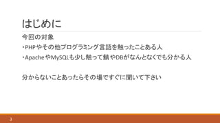 はじめに
今回の対象
・PHPやその他プログラミング言語を触ったことある人
・ApacheやMySQLも少し触って鯖やDBがなんとなくでも分かる人
分からないことあったらその場ですぐに聞いて下さい
3
 
