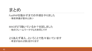 まとめ
FuelPHPを動かすまでの手順をやりました
◦ 事前準備が意外と多い
MVCがどう動いているか？を試しました
◦ 他のフレームワークでも大体同じです
とりあえず導入…ということで色々省いています
◦ 希望があれば第2回やります
42
 