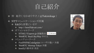 自己紹介	
!   仲　裕介（ なかゆうすけ / @Tukimikage ）
!   NTTコミュニケーションズ所属
!   R&Dな部署にいます
!   http://html5lab.ntt.com/
!   オフィシャルワーク
!   HTML5 Experts.jp 副編集長
! WebRTC BaaS SkyWay 中の人
!   コミュニティーワーク
! FuelPHP&CodeIgniter ユーザの集い 共催
! WebRTC Meetup Tokyo 共催
!   html5j自動車部 部長
 