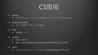 CI環境	
!   Jenkins
!   はずせませんが、プラグインとの相性とかオンプレで立てると色々あるね
! GitHub Enterprise
!   高いけど便利ですね、やっぱり便利
!   Chef
!   重量級でヘビー
! Ansible
!   Chefから移行中
!   http://techracho.bpsinc.jp/yamasita-taisuke/2014_05_29/17567
!   expect
!   やらなければよかった・・・ということで、AnsibleかFabricに移行予定
 