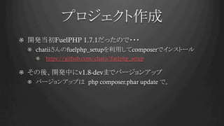 プロジェクト作成	
!   開発当初FuelPHP 1.7.1だったので・・・
! chatiiさんのfuelphp_setupを利用してcomposerでインストール
!   https://github.com/chatii/fuelphp_setup
!   その後、開発中にv1.8-devまでバージョンアップ
!   バージョンアップは php composer.phar update で。	
 