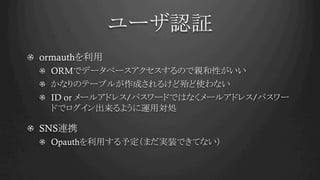 ユーザ認証	
! ormauthを利用
!   ORMでデータベースアクセスするので親和性がいい
!   かなりのテーブルが作成されるけど殆ど使わない
!   ID or メールアドレス/パスワードではなくメールアドレス/パスワー
ドでログイン出来るように運用対処
!   SNS連携
! Opauthを利用する予定（まだ実装できてない）	
 