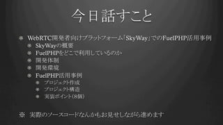 今日話すこと	
! WebRTC開発者向けプラットフォーム「SkyWay」でのFuelPHP活用事例
! SkyWayの概要
! FuelPHPをどこで利用しているのか
!   開発体制
!   開発環境
! FuelPHP活用事例
!   プロジェクト作成
!   プロジェクト構造
!   実装ポイント（８個）
※　実際のソースコードなんかもお見せしながら進めます
 