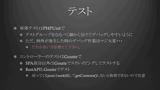 テスト	
!   単体テストはPHPUnitで
!   テストグループをなるべく細かく分けてデバッグしやすいように
!   ただ、例外が発生した時のデバッグ作業はマジ大変・・・
!   だれか良い方法教えて下さい。
!   コントローラーのテストはGoutteで
!   SPA部分以外はGoutteでスクレイピングしてテストする
! RestAPIもGoutteでテスト
!   戻ってくるjsonはseek(0)してgetContents()しないと取得できないので注意
 