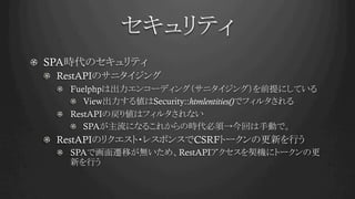セキュリティ	
!   SPA時代のセキュリティ
! RestAPIのサニタイジング
! Fuelphpは出力エンコーディング（サニタイジング）を前提にしている
!   View出力する値はSecurity::htmlentities()でフィルタされる
! RestAPIの戻り値はフィルタされない
!   SPAが主流になるこれからの時代必須→今回は手動で。
! RestAPIのリクエスト・レスポンスでCSRFトークンの更新を行う
!   SPAで画面遷移が無いため、RestAPIアクセスを契機にトークンの更
新を行う	
 