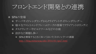 フロントエンド開発との連携	
!   SPAの登場
!   サーバサイドレンダリングからクライアントサイドレンダリングへ
!   様々なフロントエンドフレームワークの登場でクライアントがリッチに
!   タスクランナーやビルドツールなどの台頭
!   設計など課題も多い
!   SPAを構築するときに知っておいた方がいい7つの課題　　
http://blog.mitsuruog.info/2014/01/spa7.html
 