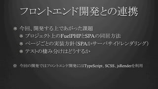 フロントエンド開発との連携	
!   今回、開発する上であがった課題
!   プロジェクト上のFuelPHPとSPAの同居方法
!   ページごとの実装方針（SPAかサーバサイドレンダリング）
!   テストの棲み分けはどうするか
※　今回の開発ではフロントエンド開発にはTypeScript、SCSS、jsRenderを利用	
 