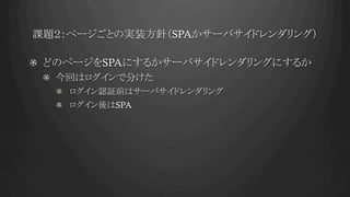 課題２：ページごとの実装方針（SPAかサーバサイドレンダリング）	
!   どのページをSPAにするかサーバサイドレンダリングにするか
!   今回はログインで分けた
!   ログイン認証前はサーバサイドレンダリング
!   ログイン後はSPA
 