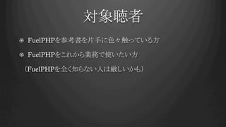 対象聴者	
! FuelPHPを参考書を片手に色々触っている方
! FuelPHPをこれから業務で使いたい方
　（FuelPHPを全く知らない人は厳しいかも）
 