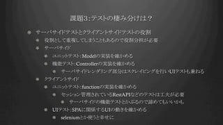 課題３：テストの棲み分けは？	
!   サーバサイドテストとクライアントサイドテストの役割
!   役割として重複してしまうこともあるので役割分担が必要
!   サーバサイド
!   ユニットテスト：Modelの実装を確かめる
!   機能テスト：Controllerの実装を確かめる
!   サーバサイドレンダリング部分はスクレイピングを行いUIテストも兼ねる
!   クライアントサイド
!   ユニットテスト：functionの実装を確かめる
!   セッション管理されているRestAPIなどのテストは工夫が必要
!   サーバサイドの機能テストとかぶるので諦めてもいいかも
!   UIテスト：SPAに関係するUIの動きを確かめる
!   seleniumとか使うと幸せに
 