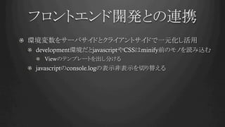 フロントエンド開発との連携	
!   環境変数をサーバサイドとクライアントサイドで一元化し活用
!   development環境だとjavascriptやCSSはminify前のモノを読み込む
!   Viewのテンプレートを出し分ける
! javascriptのconsole.logの表示非表示を切り替える
 