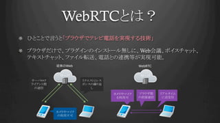 WebRTCとは？	
!   ひとことで言うと「ブラウザでテレビ電話を実現する技術」	
!   ブラウザだけで、プラグインのインストール無しに、Web会議、ボイスチャット、
テキストチャット、ファイル転送、電話との連携等が実現可能。	
Web WebRTC
 