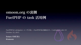 omoon.org の裏側
FuelPHP の task 活用例
FuelPHP＆CodeIgniter ユーザの集い（FuelPHP東京勉強会#5、CodeIgniter talk #2）
October 12, 2013
Sotaro OMURA
@omoon
 