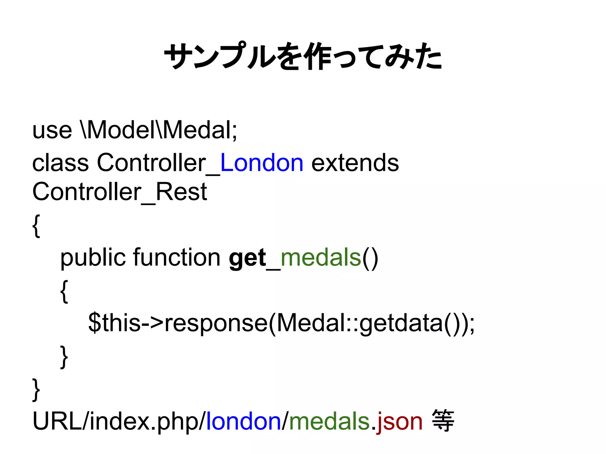 サンプルを作ってみた

use ModelMedal;
class Controller_London extends
Controller_Rest
{
   public function get_medals()
   {
     $this->response(Medal::getdata());
   }
}
URL/index.php/london/medals.json 等
 