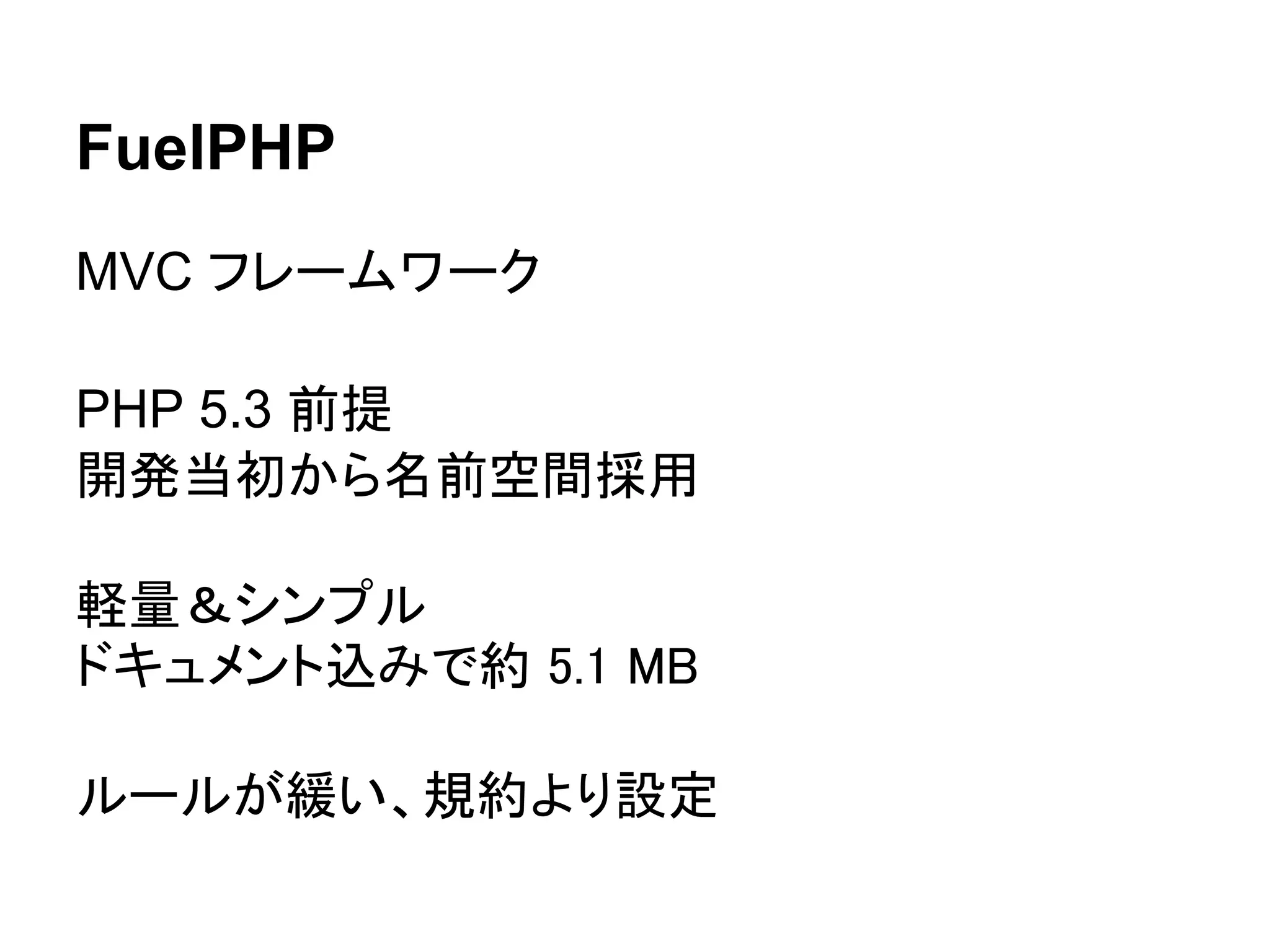 FuelPHP
MVC フレームワーク

PHP 5.3 前提
開発当初から名前空間採用

軽量＆シンプル
ドキュメント込みで約 5.1 MB

ルールが緩い、規約より設定
 
