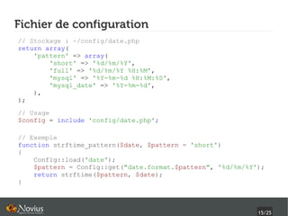 Fichier de configuration
// Stockage : ~/config/date.php
return array(
    'pattern' => array(
        'short' => '%d/%m/%Y',
        'full' => '%d/%m/%Y %H:%M',
        'mysql' => '%Y-%m-%d %H:%M:%S',
        'mysql_date' => '%Y-%m-%d',
    ),
);
// Usage
$config = include 'config/date.php';

// Exemple
function strftime_pattern($date, $pattern = 'short')
{
    Config::load('date');
    $pattern = Config::get("date.format.$pattern", '%d/%m/%Y');
    return strftime($pattern, $date);
}



                                                             15/25
 