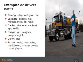 Exemples de drivers
natifs
  Config : php, yml, json, ini
  Session : cookie, file,
  memcached, db, redis
  Cache : file, memcached,
  apc, redis
  Image : gd, imagick,
  imagemagick
  View : php
  Parser : twig, mustache,
  markdown, smarty, dwoo,
  haml, phptal



                                 16/25
 