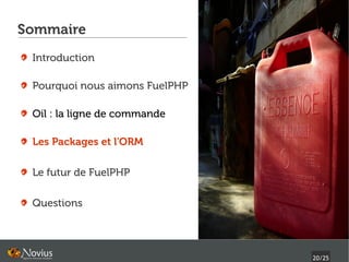 Sommaire
 Introduction

 Pourquoi nous aimons FuelPHP

 Oil : la ligne de commande

 Les Packages et l'ORM

 Le futur de FuelPHP

 Questions




                                20/25
 