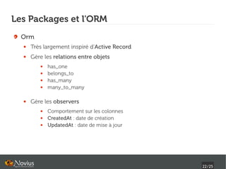 Les Packages et l'ORM
  Orm
  ●   Très largement inspiré d'Active Record
  ●   Gère les relations entre objets
         ●   has_one
         ●   belongs_to
         ●   has_many
         ●   many_to_many

  ●   Gère les observers
         ●   Comportement sur les colonnes
         ●   CreatedAt : date de création
         ●   UpdatedAt : date de mise à jour




                                               22/25
 