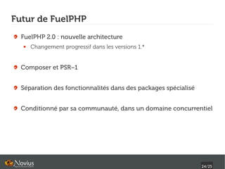 Futur de FuelPHP
  FuelPHP 2.0 : nouvelle architecture
  ●   Changement progressif dans les versions 1.*


  Composer et PSR−1


  Séparation des fonctionnalités dans des packages spécialisé


  Conditionné par sa communauté, dans un domaine concurrentiel




                                                                24/25
 