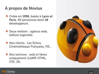 À propos de Novius
  Créée en 1996, basée à Lyon et
  Paris, 40 personnes dont 18
  développeurs.

  Deux métiers : agence web,
  édition logicielle.

  Nos clients : Les Échos,
  Cinémathèque Française, FIS...

  Nos technos : web et libres
  uniquement (LAMP, HTML,
  CSS, JS).


                                   4/25
 