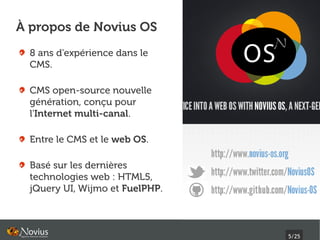 À propos de Novius OS
  8 ans d'expérience dans le
  CMS.

  CMS open-source nouvelle
  génération, conçu pour
  l'Internet multi-canal.

  Entre le CMS et le web OS.

  Basé sur les dernières
  technologies web : HTML5,
  jQuery UI, Wijmo et FuelPHP.



                                 5/25
 